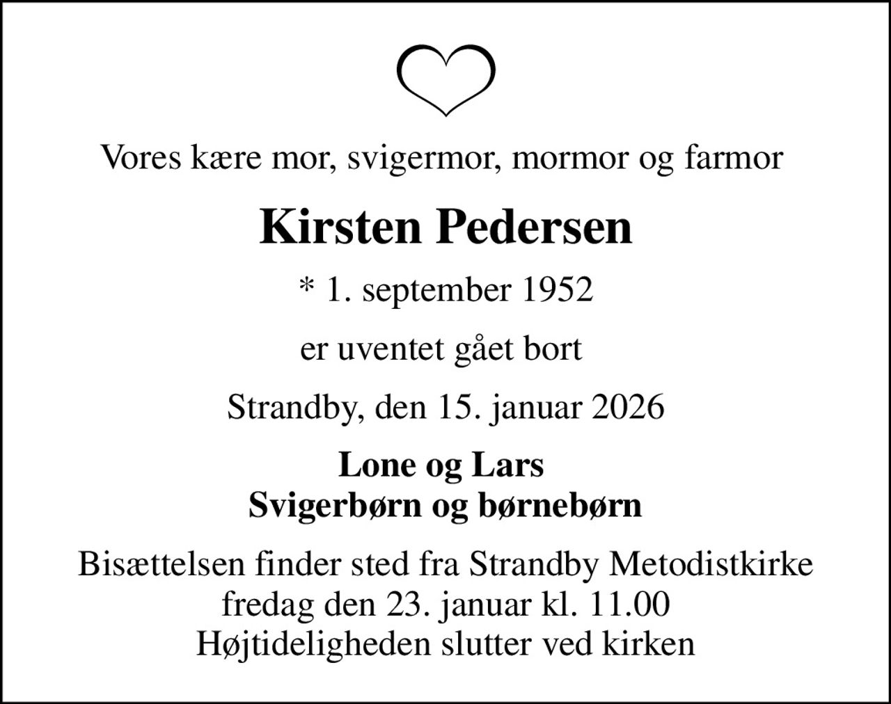Vores kære mor, svigermor, mormor og farmor 
Kirsten Pedersen
* 1. september 1952
er uventet gået bort 
Strandby, den 15. januar 2026
Lone og Lars  Svigerbørn og børnebørn
Bisættelsen finder sted fra Strandby Metodistkirke  fredag den 23. januar kl. 11.00  Højtideligheden slutter ved kirken