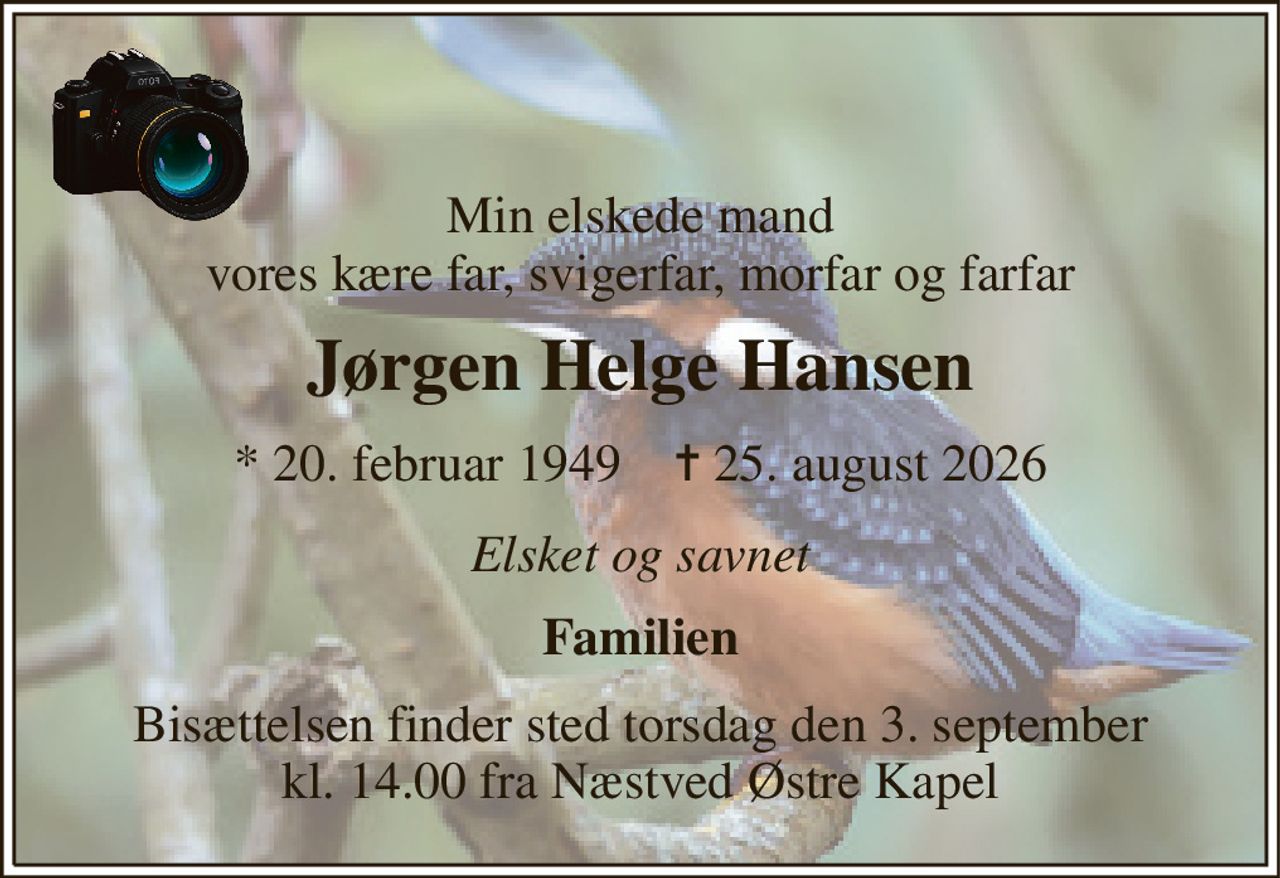 Min elskede mand vores kære far, svigerfar, morfar og farfar 
Jørgen Helge Hansen 
*​ 20. februar 1949​    ✝​ 25. august 2026 
Elsket og savnet 
Familien 
Bisættelsen finder sted torsdag den 3. september kl. 14.00 fra Næstved Østre Kapel