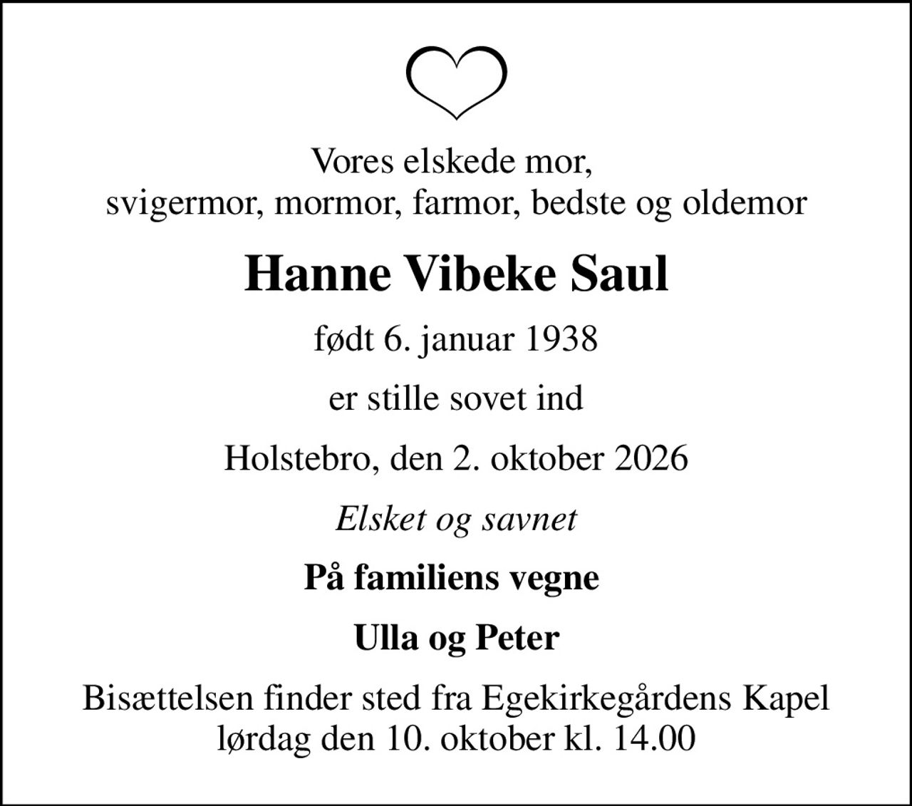 Vores elskede mor,  svigermor, mormor, farmor, bedste og oldemor
Hanne Vibeke Saul
født 6. januar 1938
er stille sovet ind
Holstebro, den 2. oktober 2026
Elsket og savnet
På familiens vegne 
Ulla og Peter
Bisættelsen finder sted fra Egekirkegårdens Kapel  lørdag den 10. oktober kl. 14.00