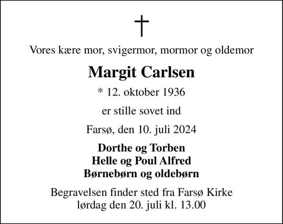 Vores kære mor, svigermor, mormor og oldemor
Margit Carlsen
* 12. oktober 1936
er stille sovet ind
Farsø, den 10. juli 2024
Dorthe og Torben Helle og Poul Alfred Børnebørn og oldebørn
Begravelsen finder sted fra Farsø Kirke  lørdag den 20. juli kl. 13.00