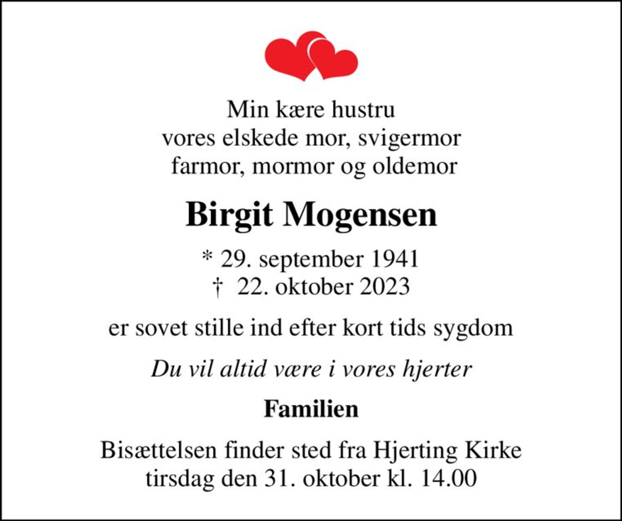 Min kære hustru vores elskede mor, svigermor  farmor, mormor og oldemor
Birgit Mogensen
* 29. september 1941
						✝ 22. oktober 2023
er sovet stille ind efter kort tids sygdom
Du vil altid være i vores hjerter
Familien
Bisættelsen finder sted fra Hjerting Kirke  tirsdag den 31. oktober kl. 14.00