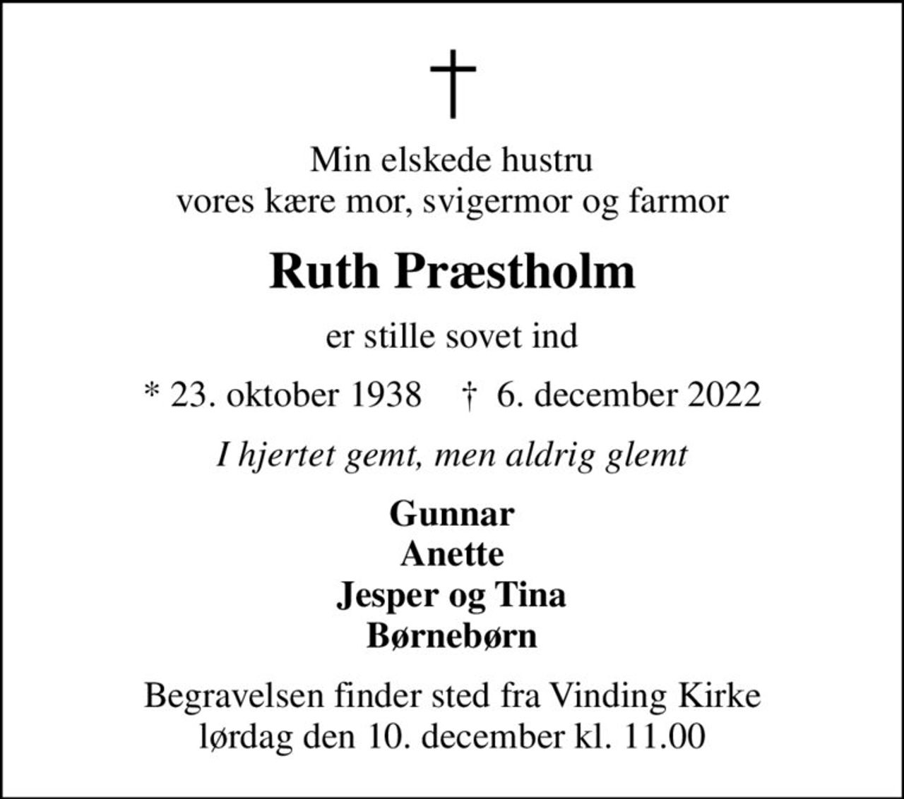 Min elskede hustru vores kære mor, svigermor og farmor
Ruth Præstholm
er stille sovet ind
* 23. oktober 1938    ✝ 6. december 2022
I hjertet gemt, men aldrig glemt
Gunnar Anette Jesper og Tina Børnebørn
Begravelsen finder sted fra Vinding Kirke  lørdag den 10. december kl. 11.00