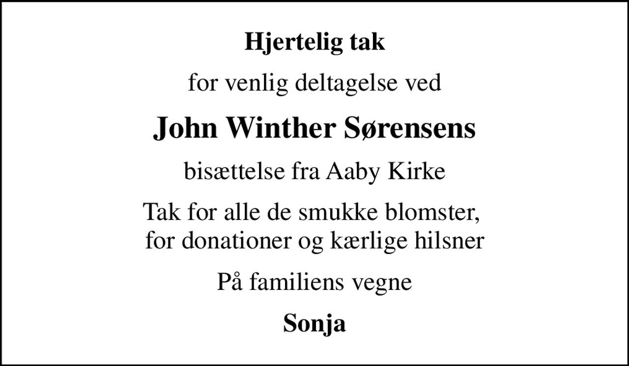 Hjertelig tak
for venlig deltagelse ved
John Winther Sørensens
bisættelse fra Aaby Kirke
Tak for alle de smukke blomster,  for donationer og kærlige hilsner
På familiens vegne
Sonja