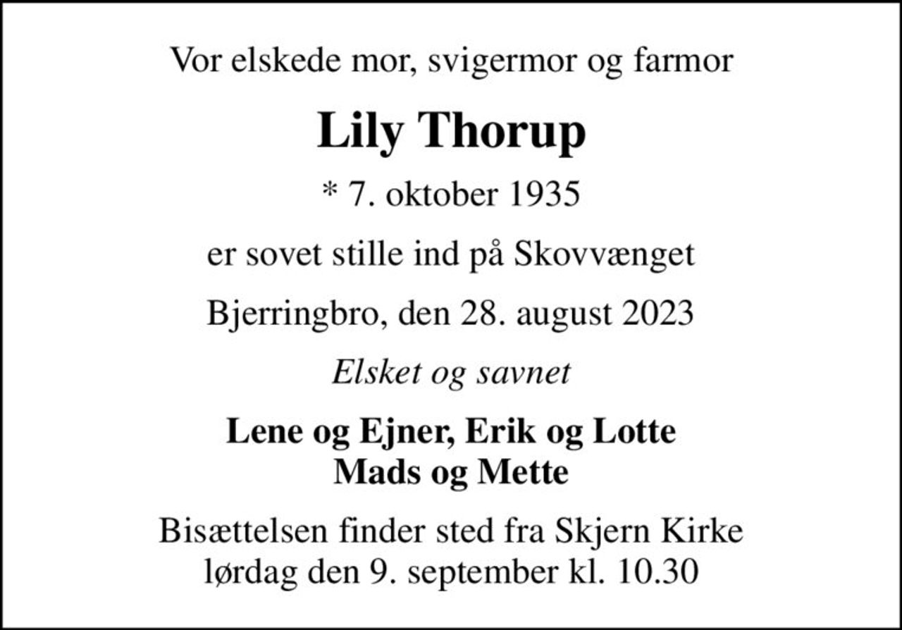 Vor elskede mor, svigermor og farmor
Lily Thorup
* 7. oktober 1935
er sovet stille ind på Skovvænget
Bjerringbro, den 28. august 2023
Elsket og savnet
Lene og Ejner, Erik og Lotte Mads og Mette
Bisættelsen finder sted fra Skjern Kirke  lørdag den 9. september kl. 10.30