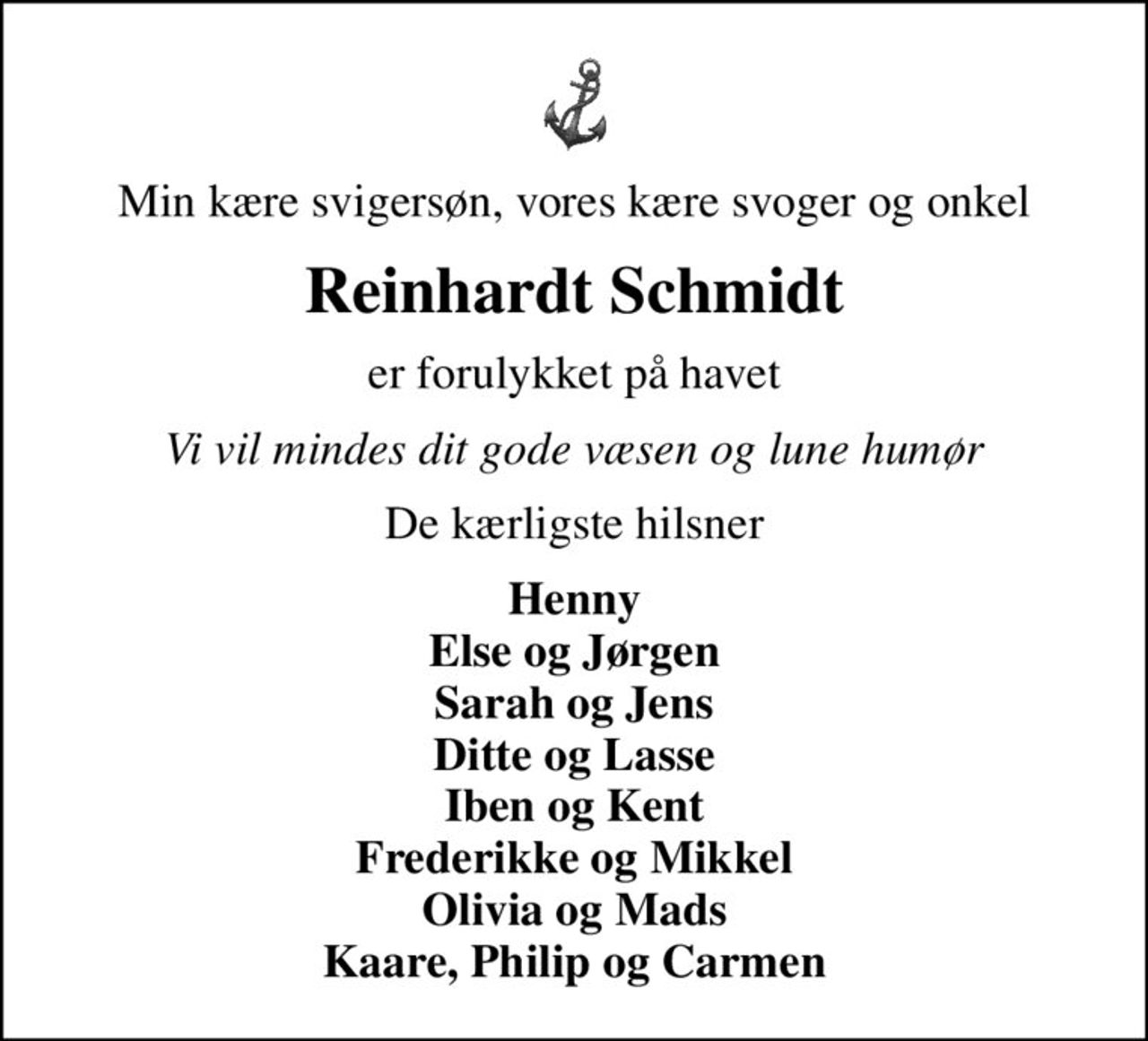 Min kære svigersøn, vores kære svoger og onkel
Reinhardt Schmidt
er forulykket på havet
Vi vil mindes dit gode væsen og lune humør
De kærligste hilsner
Henny Else og Jørgen Sarah og Jens Ditte og Lasse Iben og Kent Frederikke og Mikkel Olivia og Mads Kaare, Philip og Carmen