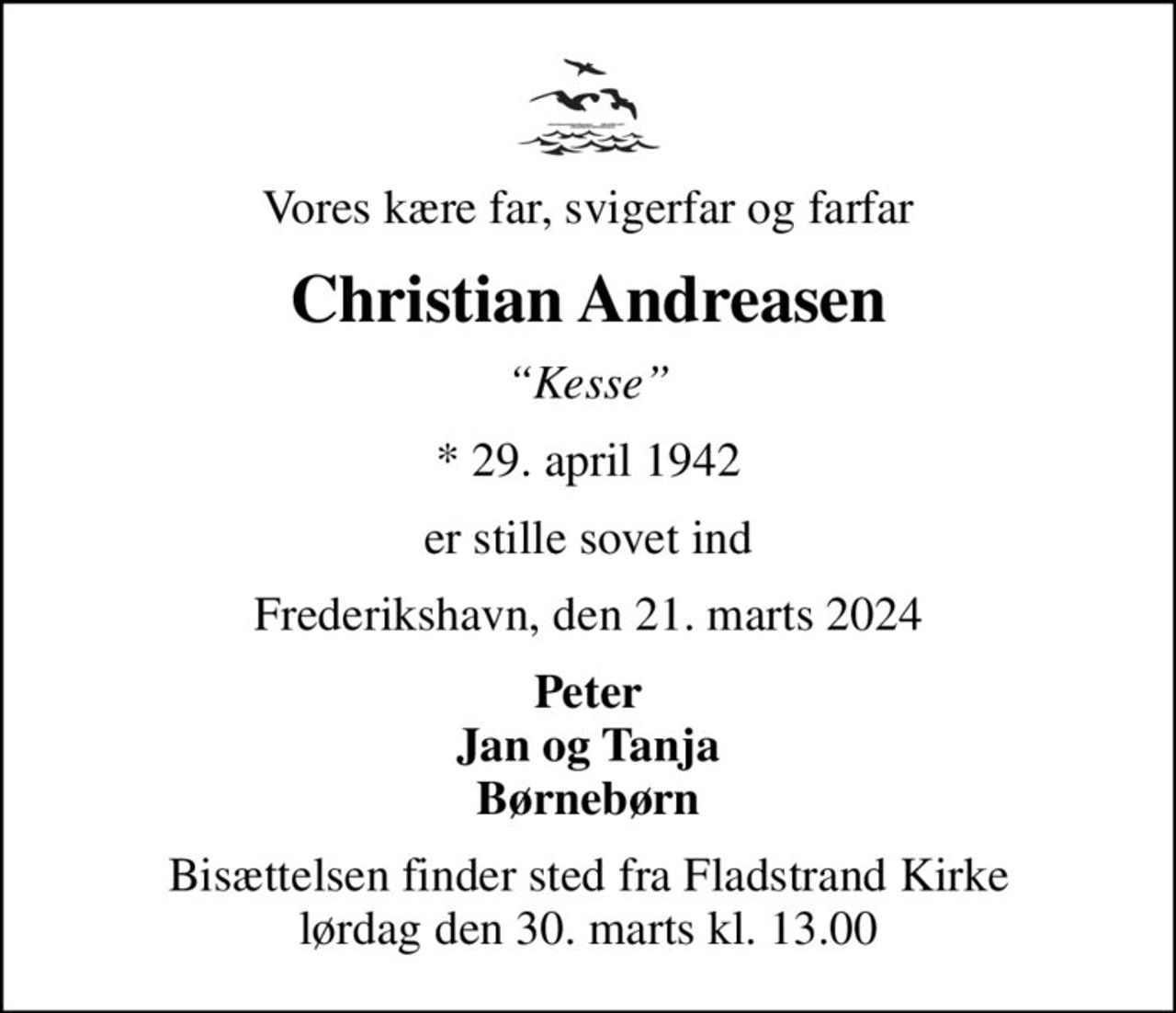 Vores kære far, svigerfar og farfar
Christian Andreasen
Kesse
* 29. april 1942
er stille sovet ind
Frederikshavn, den 21. marts 2024
Peter Jan og Tanja Børnebørn
Bisættelsen finder sted fra Fladstrand Kirke  lørdag den 30. marts kl. 13.00