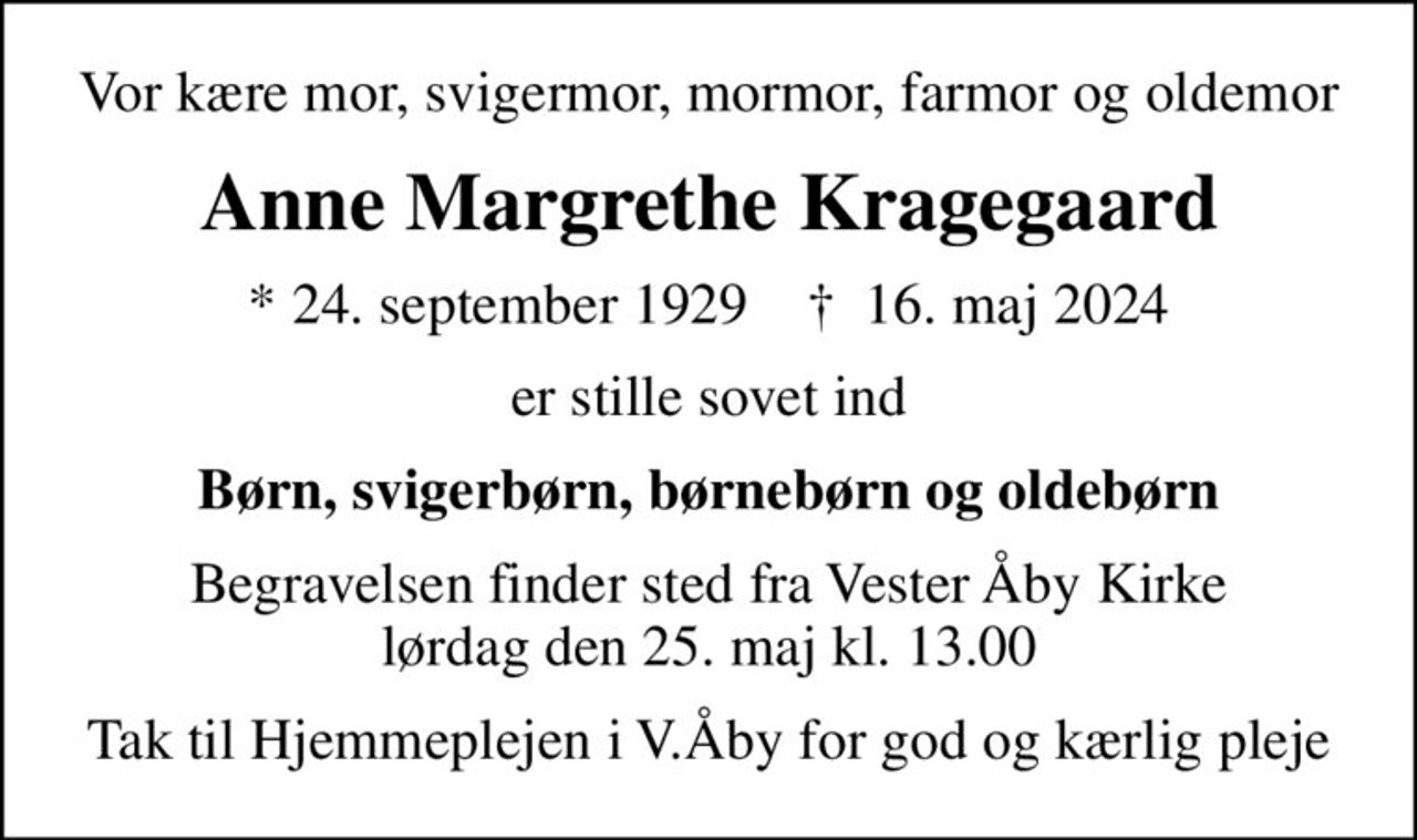 Vor kære mor, svigermor, mormor, farmor og oldemor
Anne Margrethe Kragegaard
* 24. september 1929    ✝ 16. maj 2024
er stille sovet ind
Børn, svigerbørn, børnebørn og oldebørn
Begravelsen finder sted fra Vester Åby Kirke  lørdag den 25. maj kl. 13.00 
Tak til Hjemmeplejen i V.Åby for god og kærlig pleje