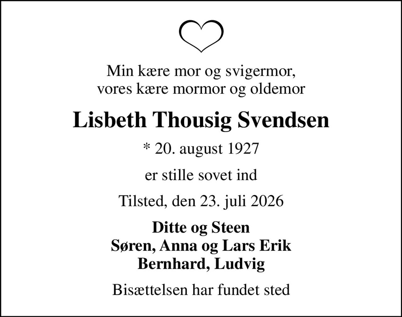 Min kære mor og svigermor, vores kære mormor og oldemor
Lisbeth Thousig Svendsen
* 20. august 1927
er stille sovet ind
Tilsted, den 23. juli 2026
Ditte og Steen Søren, Anna og Lars Erik Bernhard, Ludvig
Bisættelsen har fundet sted
