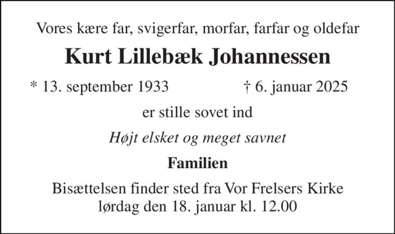 Vores kære far, svigerfar, morfar, farfar og oldefar 
Kurt Lillebæk Johannessen 
*​ 13. september 1933 
†​ 6. januar 2025​ 
er stille sovet ind 
Højt elsket og meget savnet 
Familien 
Bisættelsen finder sted fra Vor Frelsers Kirke lørdag den 18. januar kl. 12.00