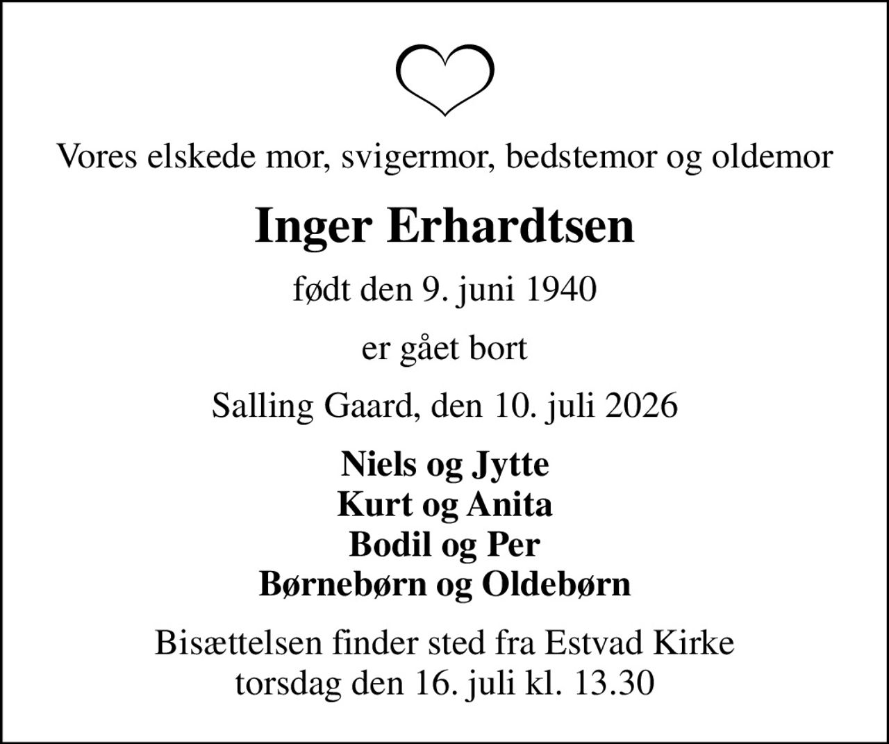 Vores elskede mor, svigermor, bedstemor og oldemor
Inger Erhardtsen
født den 9. juni 1940
er gået bort
Salling Gaard, den 10. juli 2026
Niels og Jytte Kurt og Anita Bodil og Per Børnebørn og Oldebørn
Bisættelsen finder sted fra Estvad Kirke  torsdag den 16. juli kl. 13.30