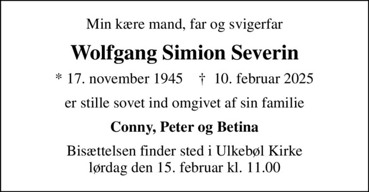 Min kære mand, far og svigerfar
Wolfgang Simion Severin
* 17. november 1945    ✝ 10. februar 2025
er stille sovet ind omgivet af sin familie
Conny, Peter og Betina
Bisættelsen finder sted i Ulkebøl Kirke  lørdag den 15. februar kl. 11.00