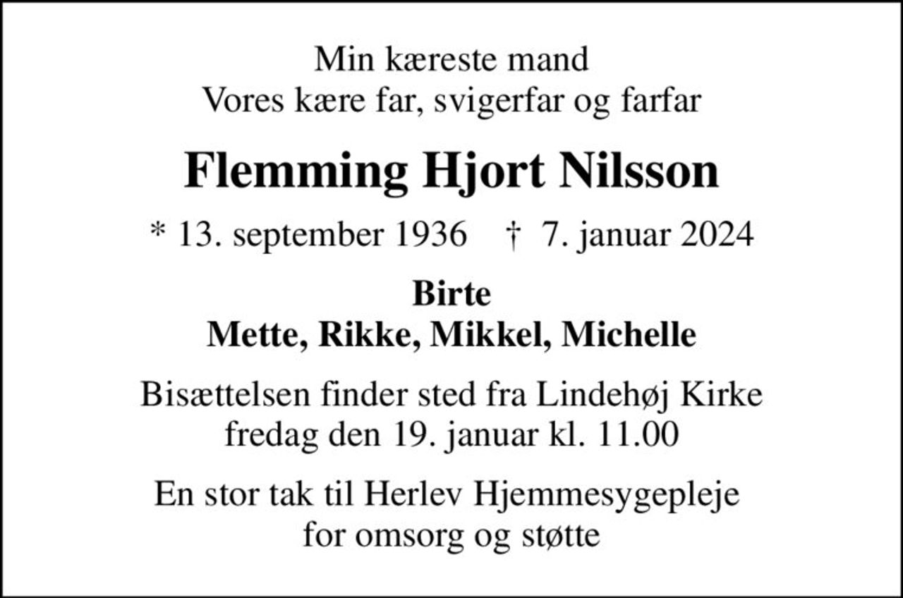 Min kæreste mand Vores kære far, svigerfar og farfar
Flemming Hjort Nilsson
* 13. september 1936    ✝ 7. januar 2024
Birte Mette, Rikke, Mikkel, Michelle
Bisættelsen finder sted fra Lindehøj Kirke  fredag den 19. januar kl. 11.00 
En stor tak til Herlev Hjemmesygepleje  for omsorg og støtte