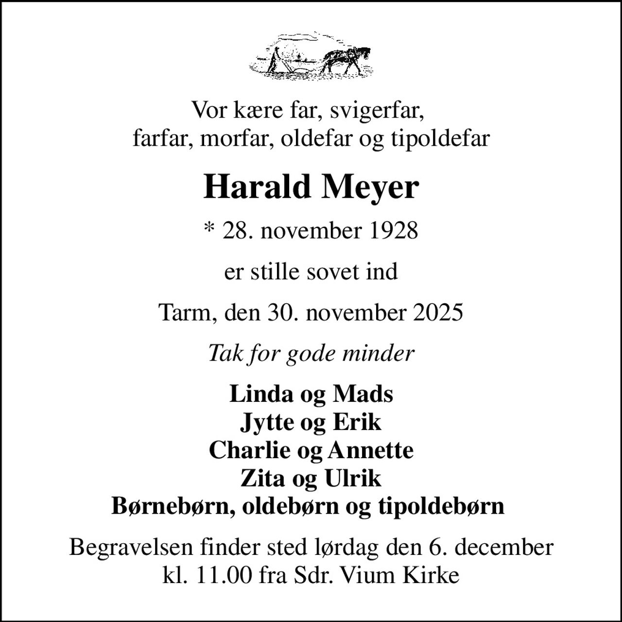 Vor kære far, svigerfar,  farfar, morfar, oldefar og tipoldefar
Harald Meyer
* 28. november 1928
er stille sovet ind
Tarm, den 30. november 2025
Tak for gode minder
Linda og Mads Jytte og Erik Charlie og Annette Zita og Ulrik Børnebørn, oldebørn og tipoldebørn 
Begravelsen finder sted lørdag den 6. december kl. 11.00 fra Sdr. Vium Kirke