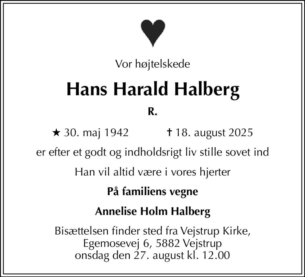 Vor højtelskede
Hans Harald Halberg
R.
* 30. maj 1942    ✝ 18. august 2025
er efter et godt og indholdsrigt liv stille sovet ind
Han vil altid være i vores hjerter
På familiens vegne
Annelise Holm Halberg
Bisættelsen finder sted fra Vejstrup Kirke, Egemosevej 6, 5882 Vejstrup onsdag den 27. august kl. 12.00