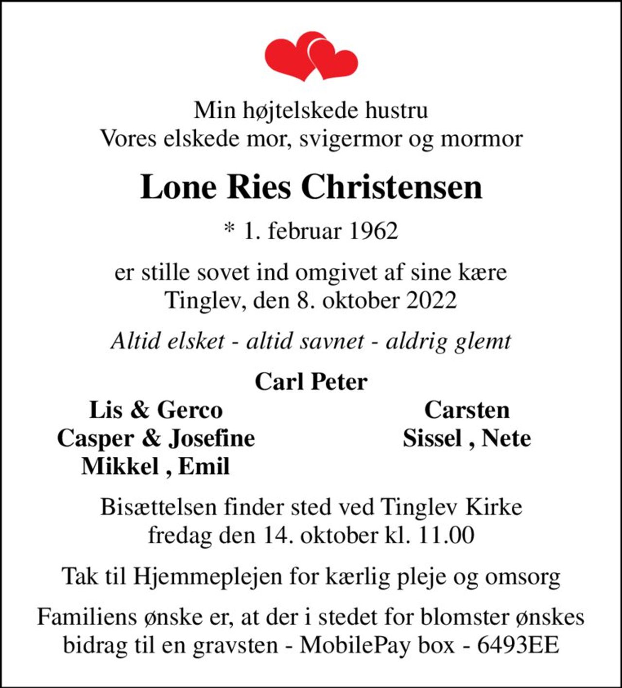 Min højtelskede hustru Vores elskede mor, svigermor og mormor
Lone Ries Christensen
* 1. februar 1962
er stille sovet ind omgivet af sine kære  Tinglev, den 8. oktober 2022 
Altid elsket - altid savnet - aldrig glemt
Carl Peter
Lis & Gerco
Carsten
Casper & Josefine
Sissel , Nete
Mikkel , Emil
Bisættelsen finder sted ved Tinglev Kirke  fredag den 14. oktober kl. 11.00 
Tak til Hjemmeplejen for kærlig pleje og omsorg
Familiens ønske er, at der i stedet for blomster ønskes bidrag til en gravsten - MobilePay box - 6493EE