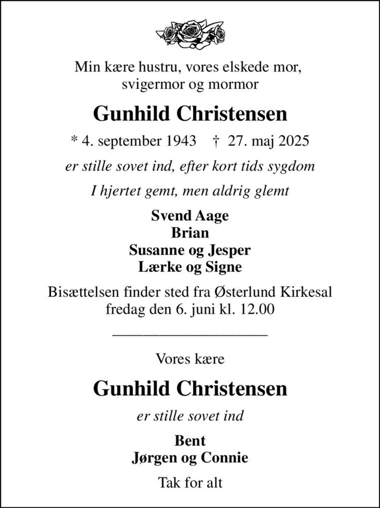 Min kære hustru, vores elskede mor,  svigermor og mormor
Gunhild Christensen
* 4. september 1943    ✝ 27. maj 2025
er stille sovet ind, efter kort tids sygdom
I hjertet gemt, men aldrig glemt
Svend Aage Brian Susanne og Jesper Lærke og Signe
Bisættelsen finder sted fra Østerlund Kirkesal  fredag den 6. juni kl. 12.00 
Vores kære
Gunhild Christensen
er stille sovet ind
Bent Jørgen og Connie
Tak for alt