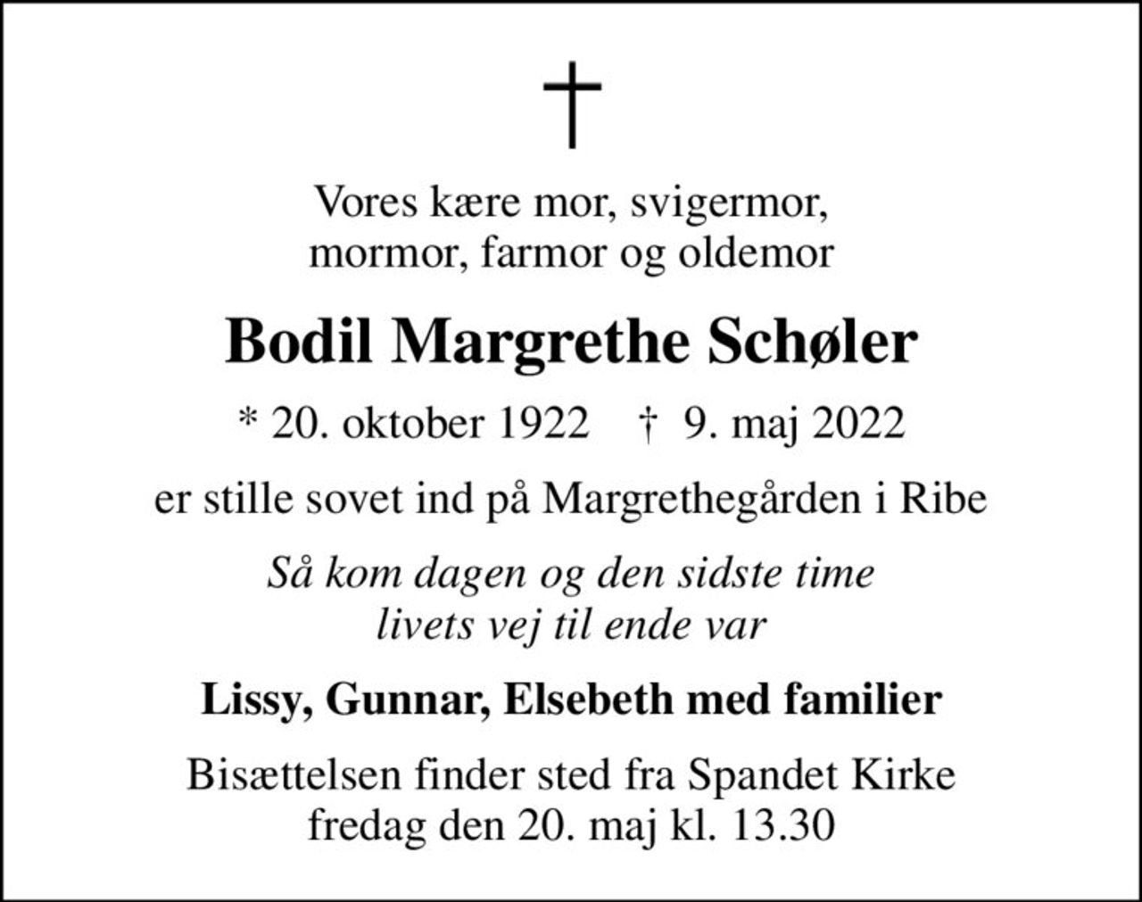 Vores kære mor, svigermor, mormor, farmor og oldemor
Bodil Margrethe Schøler
* 20. oktober 1922    ✝ 9. maj 2022
er stille sovet ind på Margrethegården i Ribe
Så kom dagen og den sidste time livets vej til ende var
Lissy, Gunnar, Elsebeth med familier
Bisættelsen finder sted fra Spandet Kirke  fredag den 20. maj kl. 13.30