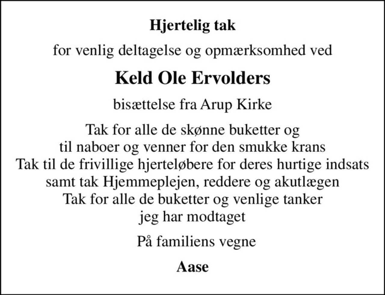 Hjertelig tak
for venlig deltagelse og opmærksomhed ved
Keld Ole Ervolders
bisættelse fra Arup Kirke
Tak for alle de skønne buketter og til naboer og venner for den smukke krans Tak til de frivillige hjerteløbere for deres hurtige indsats samt tak Hjemmeplejen, reddere og akutlægen Tak for alle de buketter og venlige tanker jeg har modtaget
  På familiens vegne
Aase