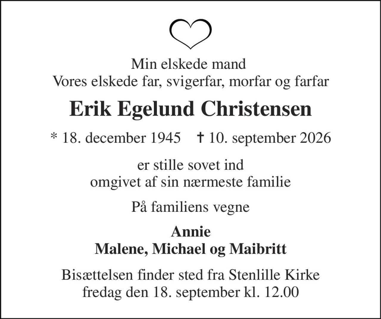 Min elskede mand  Vores elskede far, svigerfar, morfar og farfar 
Erik Egelund Christensen 
* 18. december 1945    ✝ 10. september 2026 
er stille sovet ind omgivet af sin nærmeste familie 
På familiens vegne 
Annie Malene, Michael og Maibritt 
Bisættelsen finder sted fra Stenlille Kirke fredag den 18. september kl. 12.00