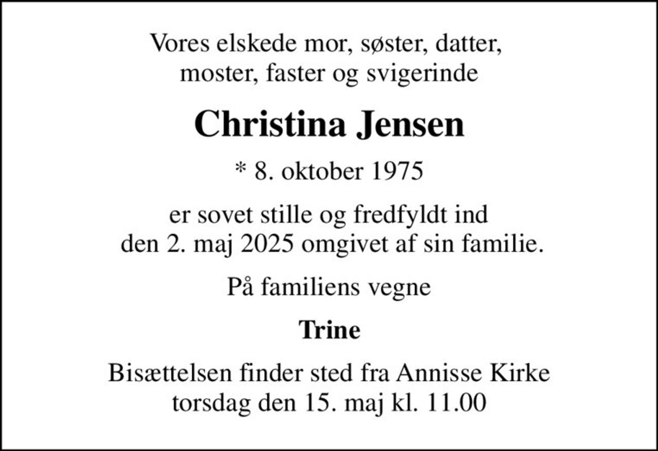 Vores elskede mor, søster, datter,  moster, faster og svigerinde
Christina Jensen
* 8. oktober 1975
er sovet stille og fredfyldt ind  den 2. maj 2025 omgivet af sin familie.
På familiens vegne
Trine
Bisættelsen finder sted fra Annisse Kirke  torsdag den 15. maj kl. 11.00