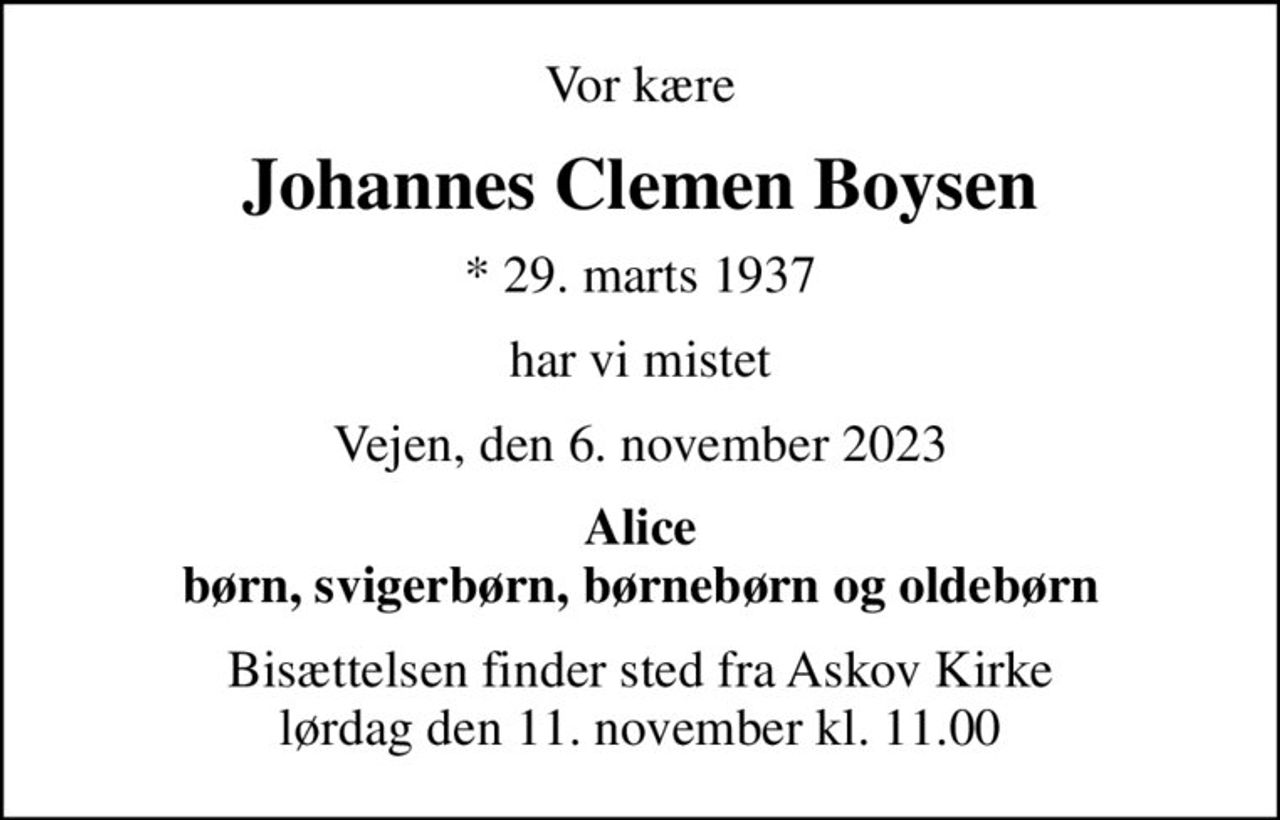 Vor kære
Johannes Clemen Boysen
* 29. marts 1937
har vi mistet
Vejen, den 6. november 2023
Alice børn, svigerbørn, børnebørn og oldebørn
Bisættelsen finder sted fra Askov Kirke  lørdag den 11. november kl. 11.00