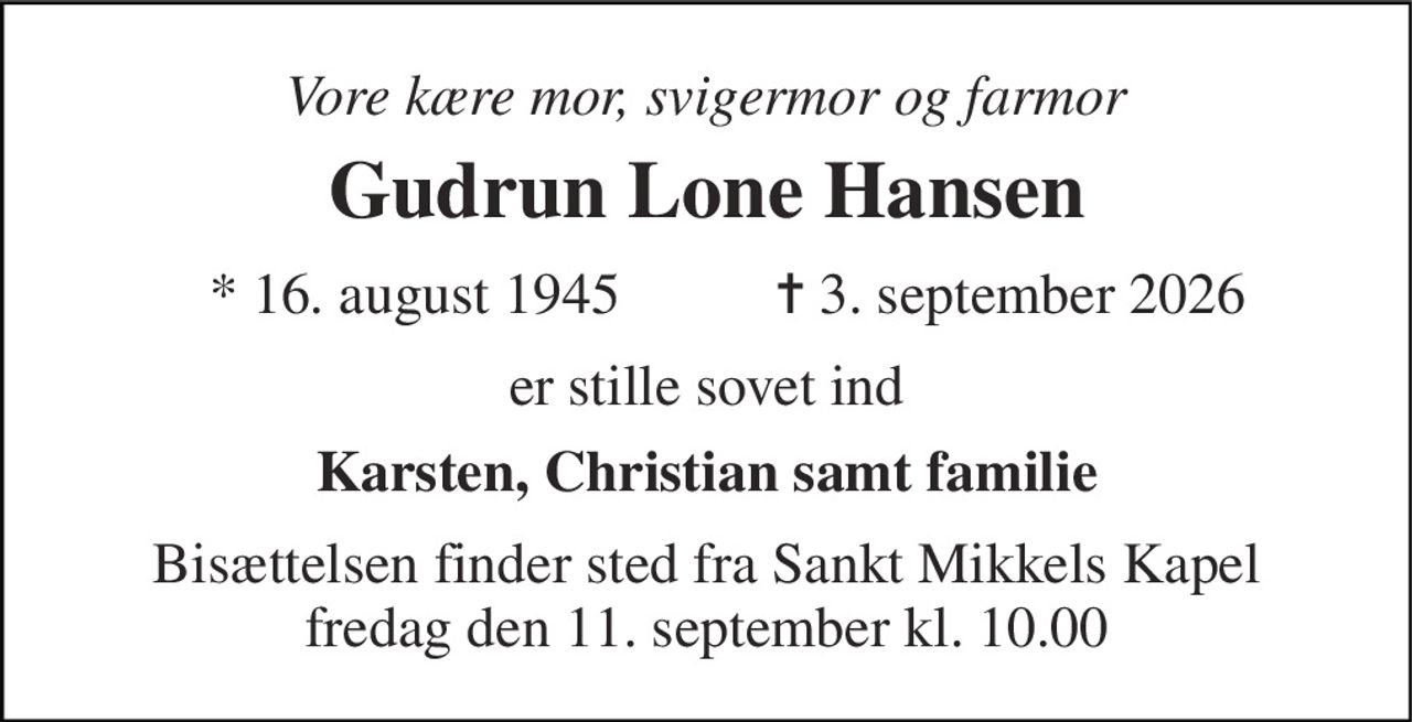 Vore kære mor, svigermor og farmor 
Gudrun Lone Hansen 
* 16. august 1945 
✝ 3. september 2026 
er stille sovet ind 
Karsten, Christian samt familie 
Bisættelsen finder sted fra Sankt Mikkels Kapel fredag den 11. september kl. 10.00