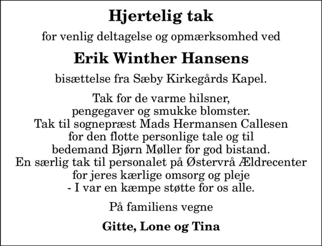 Hjertelig tak
for venlig deltagelse og opmærksomhed ved
Erik Winther Hansens
bisættelse fra Sæby Kirkegårds Kapel.
Tak for de varme hilsner, pengegaver og smukke blomster. Tak til sognepræst Mads Hermansen Callesen for den flotte personlige tale og til bedemand Bjørn Møller for god bistand. En særlig tak til personalet på Østervrå Ældrecenter for jeres kærlige omsorg og pleje - I var en kæmpe støtte for os alle.
På familiens vegne
Gitte, Lone og Tina