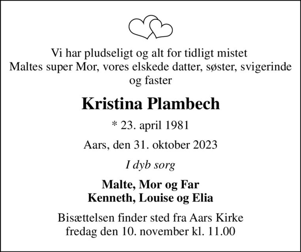 Vi har pludseligt og alt for tidligt mistet  Maltes super Mor, vores elskede datter, søster, svigerinde og faster
Kristina Plambech
* 23. april 1981
Aars, den 31. oktober 2023
I dyb sorg
Malte, Mor og Far Kenneth, Louise og Elia
Bisættelsen finder sted fra Aars Kirke  fredag den 10. november kl. 11.00