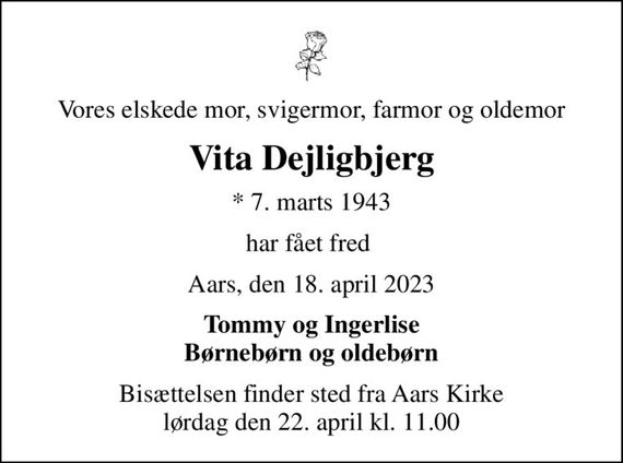 Vores elskede mor, svigermor, farmor og oldemor
Vita Dejligbjerg
* 7. marts 1943
har fået fred 
Aars, den 18. april 2023
Tommy og Ingerlise Børnebørn og oldebørn
Bisættelsen finder sted fra Aars Kirke  lørdag den 22. april kl. 11.00