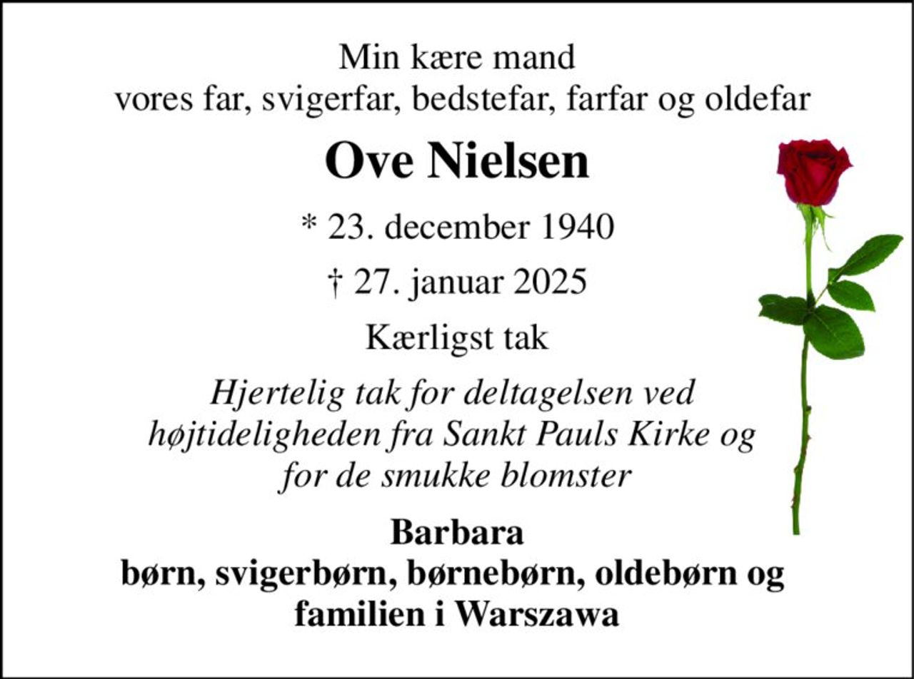 Min kære mand  vores far, svigerfar, bedstefar, farfar og oldefar 
Ove Nielsen 
*​ 23. december 1940​ 
† 27. januar 2025 
Kærligst tak 
Hjertelig tak for deltagelsen ved  højtideligheden fra Sankt Pauls Kirke og  for de smukke blomster 
Barbara børn, svigerbørn, børnebørn, oldebørn og  familien i Warszawa