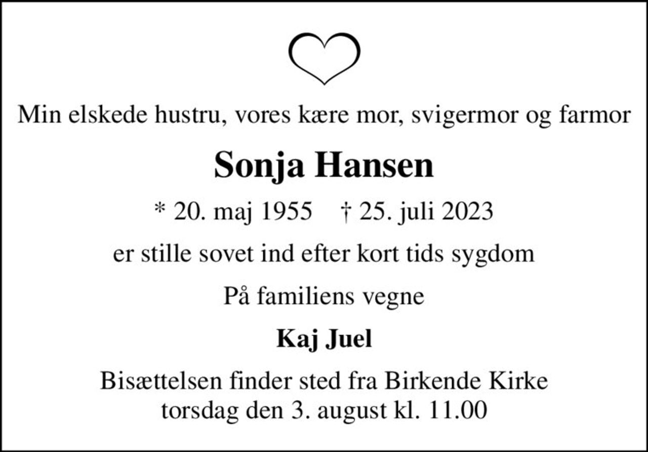 Min elskede hustru, vores kære mor, svigermor og farmor
Sonja Hansen
* 20. maj 1955    ✝ 25. juli 2023
er stille sovet ind efter kort tids sygdom
På familiens vegne
Kaj Juel
Bisættelsen finder sted fra Birkende Kirke  torsdag den 3. august kl. 11.00