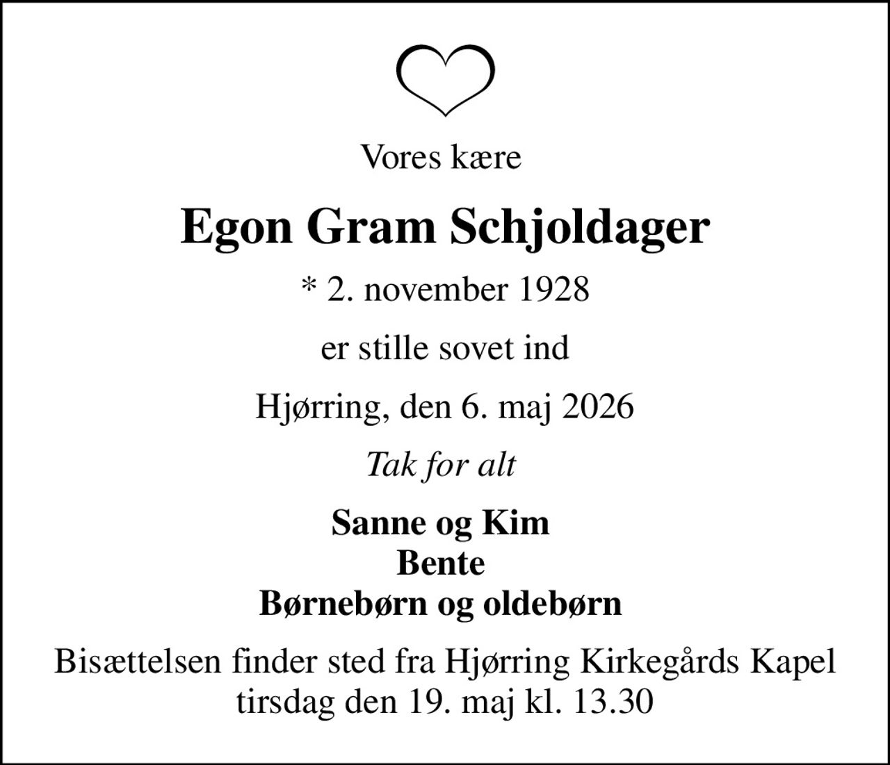 Vores kære 
Egon Gram Schjoldager
* 2. november 1928
er stille sovet ind
Hjørring, den 6. maj 2026
Tak for alt 
Sanne og Kim  Bente  Børnebørn og oldebørn 
Bisættelsen finder sted fra Hjørring Kirkegårds Kapel  tirsdag den 19. maj kl. 13.30
