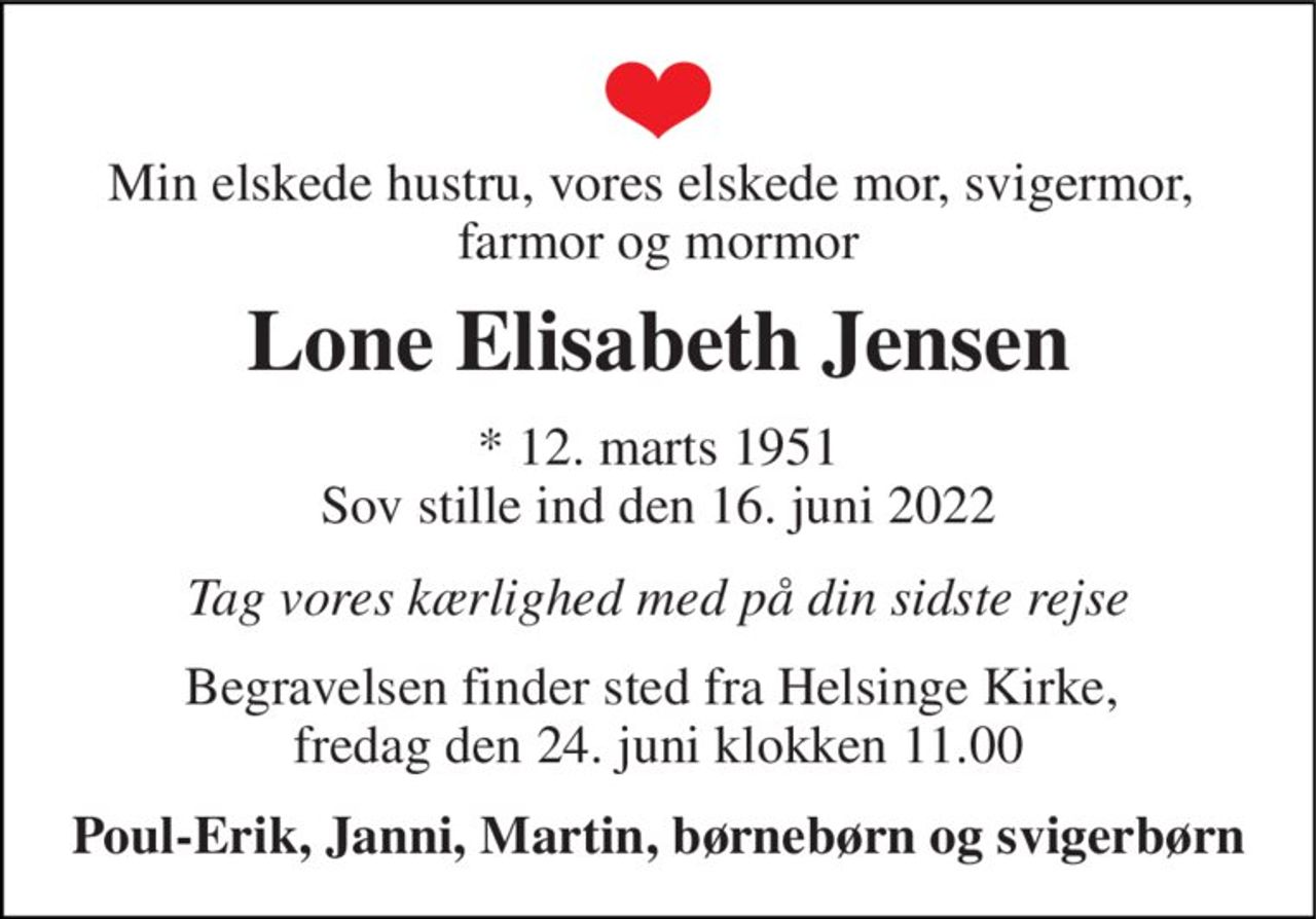 Min elskede hustru, vores elskede mor, svigermor,  farmor og mormor 
Lone Elisabeth Jensen 
*​ 12. marts 1951​ Sov stille ind den 16. juni 2022 
Tag vores kærlighed med på din sidste rejse 
Begravelsen finder sted fra Helsinge Kirke,  fredag den 24. juni klokken 11.00 
Poul-Erik, Janni, Martin, børnebørn og svigerbørn
