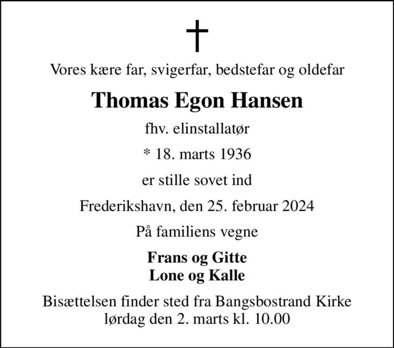 Vores kære far, svigerfar, bedstefar og oldefar
Thomas Egon Hansen
fhv. elinstallatør
* 18. marts 1936
er stille sovet ind
Frederikshavn, den 25. februar 2024
På familiens vegne
Frans og Gitte Lone og Kalle
Bisættelsen finder sted fra Bangsbostrand Kirke  lørdag den 2. marts kl. 10.00