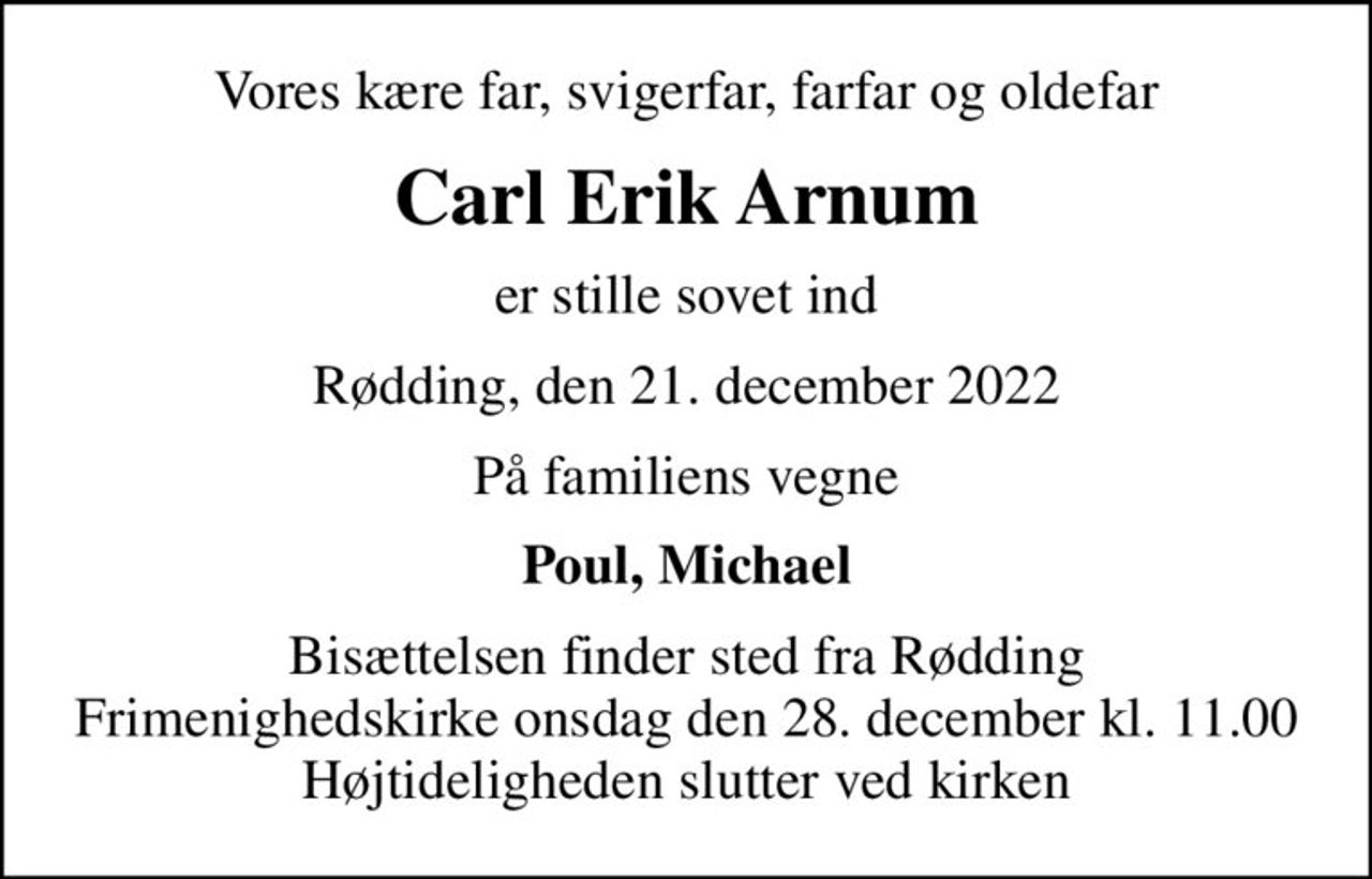 Vores kære far, svigerfar, farfar og oldefar
Carl Erik Arnum
er stille sovet ind
Rødding, den 21. december 2022
På familiens vegne
Poul, Michael
Bisættelsen finder sted fra Rødding Frimenighedskirke  onsdag den 28. december kl. 11.00  Højtideligheden slutter ved kirken