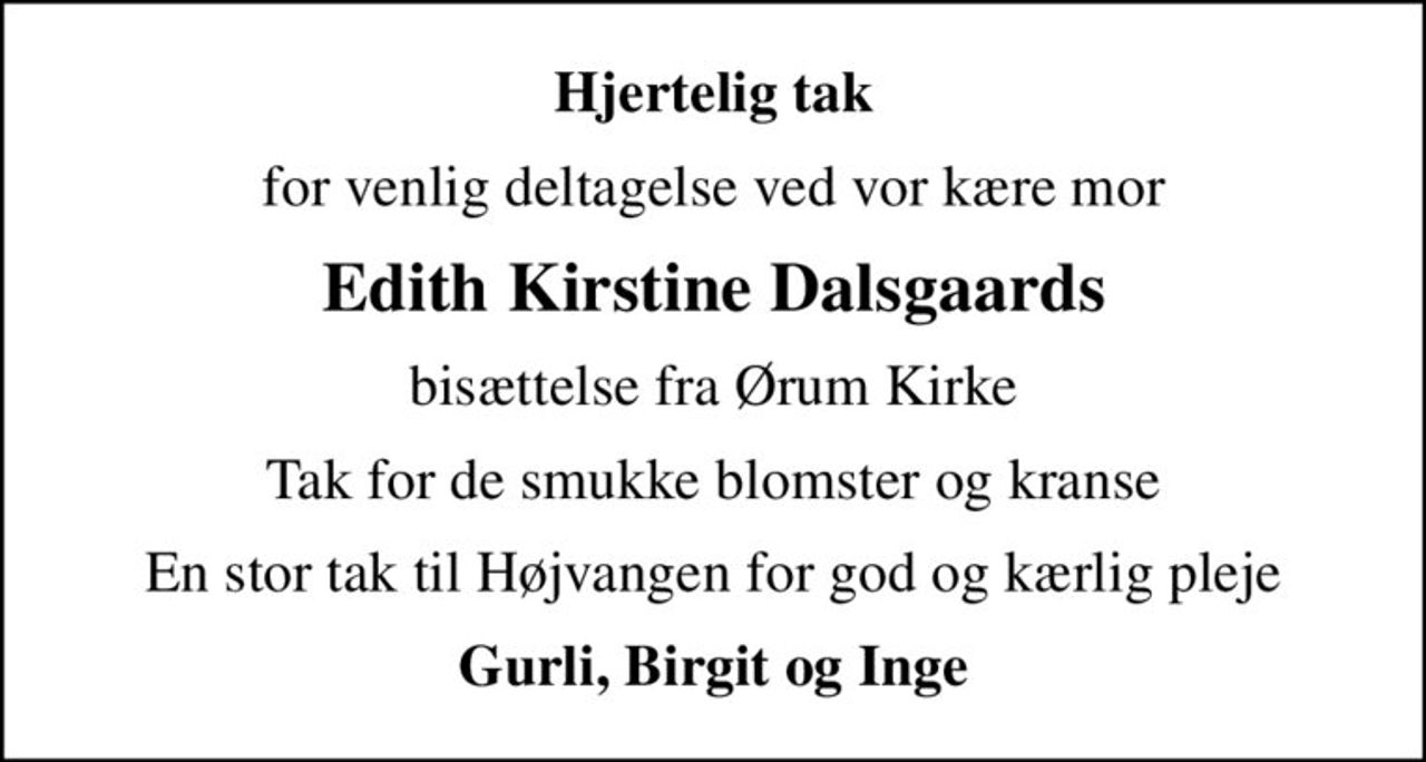 Hjertelig tak
for venlig deltagelse ved vor kære mor
Edith Kirstine Dalsgaards
bisættelse fra Ørum Kirke
Tak for de smukke blomster og kranse
En stor tak til Højvangen for god og kærlig pleje
Gurli, Birgit og Inge