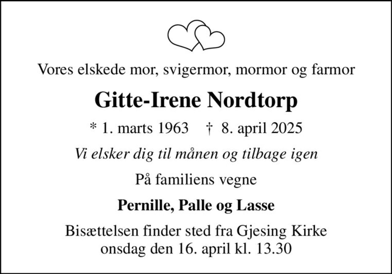 Vores elskede mor, svigermor, mormor og farmor
Gitte-Irene Nordtorp
* 1. marts 1963    ✝ 8. april 2025
Vi elsker dig til månen og tilbage igen
På familiens vegne
Pernille, Palle og Lasse
Bisættelsen finder sted fra Gjesing Kirke  onsdag den 16. april kl. 13.30