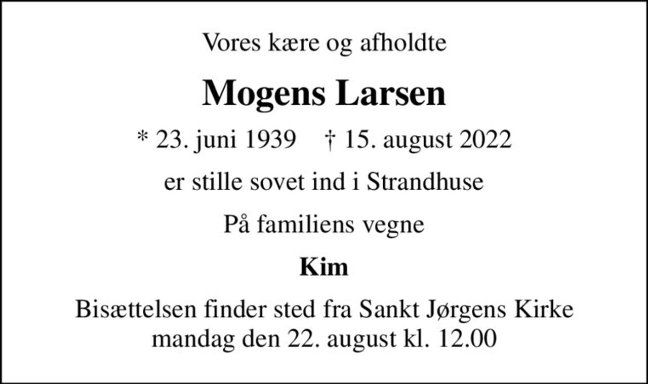 Vores kære og afholdte
Mogens Larsen
* 23. juni 1939    ✝ 15. august 2022
er stille sovet ind i Strandhuse
På familiens vegne
Kim
Bisættelsen finder sted fra Sankt Jørgens Kirke  mandag den 22. august kl. 12.00