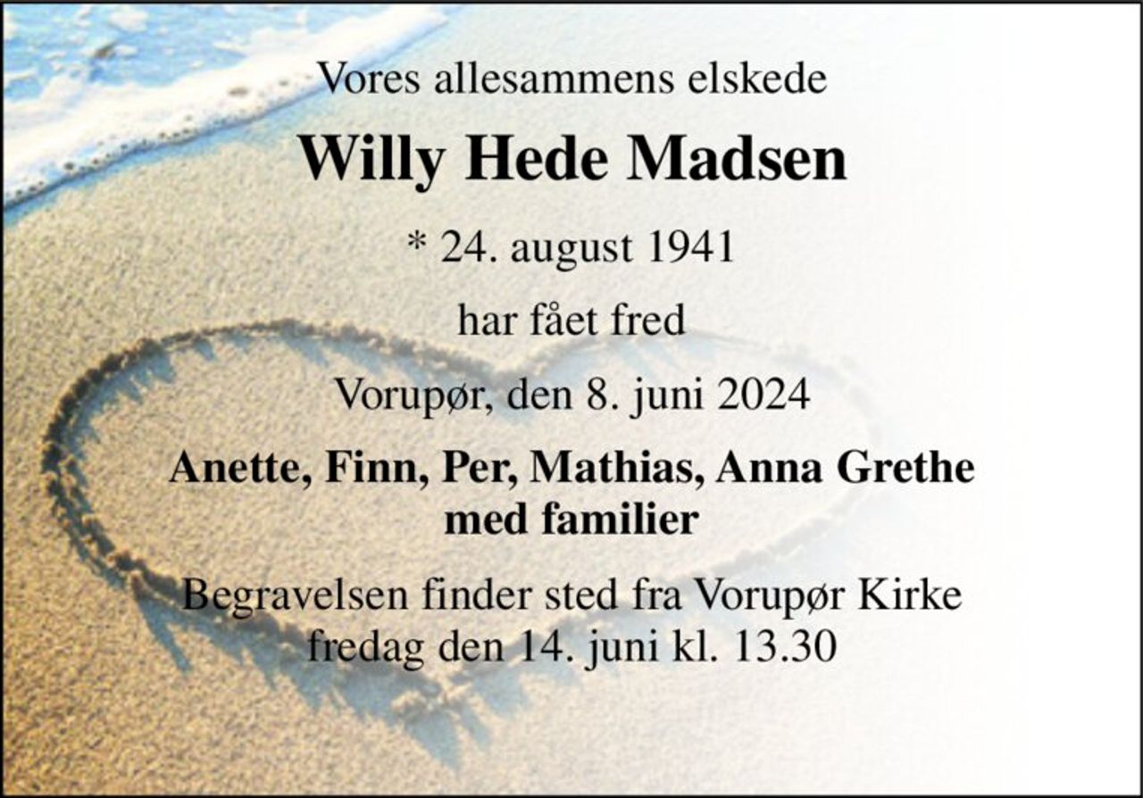 Vores allesammens elskede 
Willy Hede Madsen 
*​ 24. august 1941 
har fået fred 
Vorupør, den 8. juni 2024 
Anette, Finn, Per, Mathias, Anna Grethe med familier 
Begravelsen​ finder sted fra Vorupør Kirke​ fredag den 14. juni​ kl. 13.30