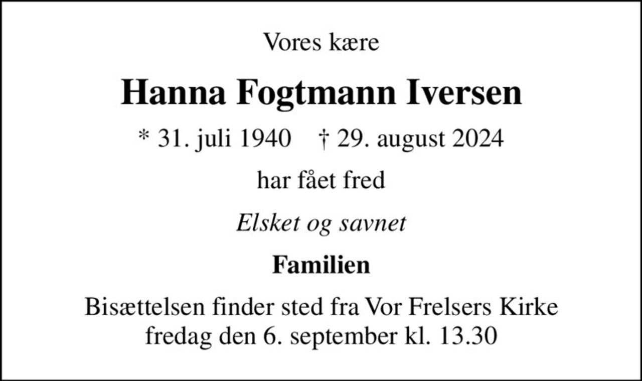 Vores kære
Hanna Fogtmann Iversen
* 31. juli 1940    ✝ 29. august 2024
har fået fred
Elsket og savnet
Familien
Bisættelsen finder sted fra Vor Frelsers Kirke  fredag den 6. september kl. 13.30