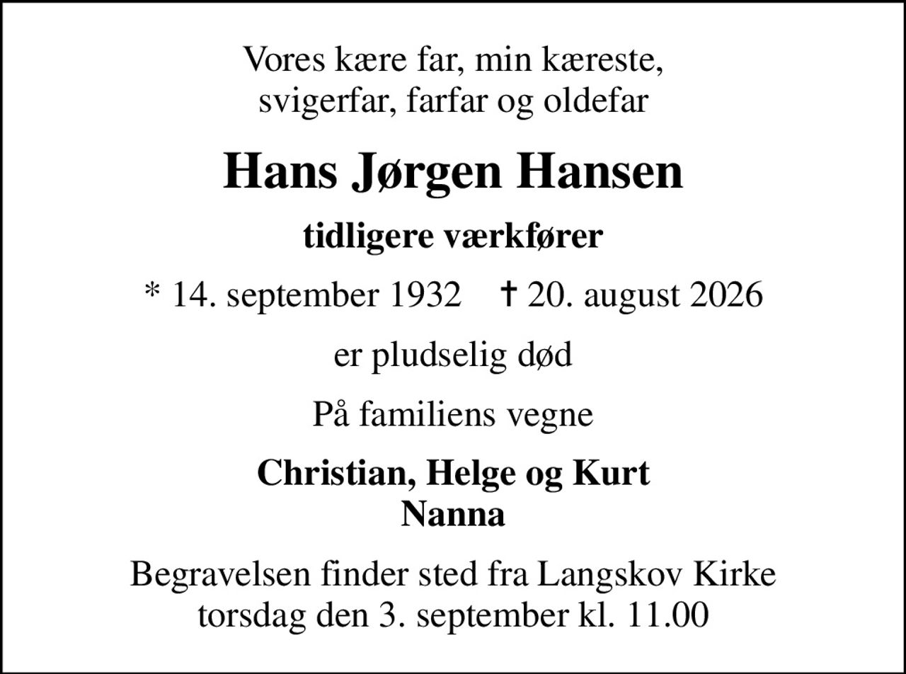 Vores kære far, min kæreste, svigerfar, farfar og oldefar
Hans Jørgen Hansen
tidligere værkfører
* 14. september 1932    ✝ 20. august 2026
er pludselig død
På familiens vegne
Christian, Helge og Kurt Nanna
Begravelsen finder sted fra Langskov Kirke  torsdag den 3. september kl. 11.00