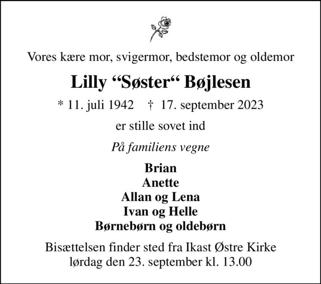 Vores kære mor, svigermor, bedstemor og oldemor
Lilly Søster Bøjlesen
* 11. juli 1942    ✝ 17. september 2023
er stille sovet ind
På familiens vegne
Brian Anette Allan og Lena Ivan og Helle Børnebørn og oldebørn
Bisættelsen finder sted fra Ikast Østre Kirke  lørdag den 23. september kl. 13.00