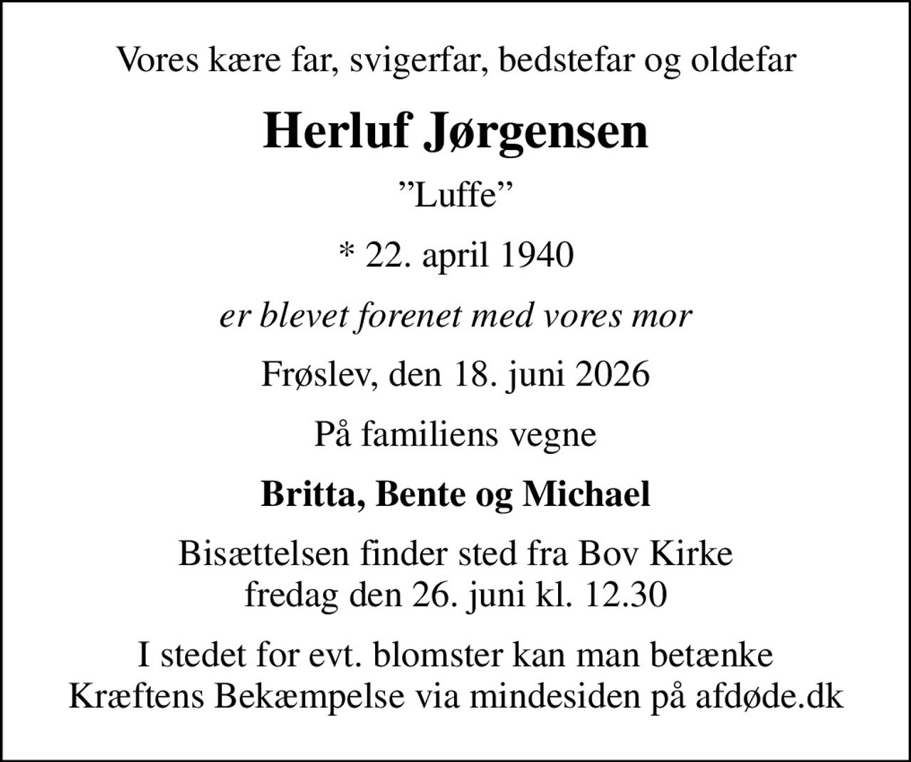 Vores kære far, svigerfar, bedstefar og oldefar
Herluf Jørgensen
Luffe
* 22. april 1940
er blevet forenet med vores mor
Frøslev, den 18. juni 2026
På familiens vegne
Britta, Bente og Michael
Bisættelsen finder sted fra Bov Kirke  fredag den 26. juni kl. 12.30 
I stedet for evt. blomster kan man betænke
					Kræftens Bekæmpelse via mindesiden på afdøde.dk