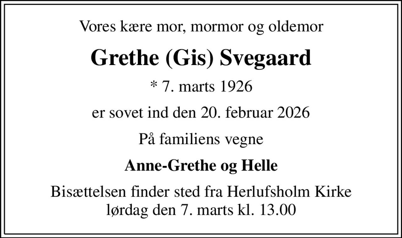 Vores kære mor, mormor og oldemor
Grethe (Gis) Svegaard
* 7. marts 1926
er sovet ind den 20. februar 2026
På familiens vegne
Anne-Grethe og Helle
Bisættelsen finder sted fra Herlufsholm Kirke  lørdag den 7. marts kl. 13.00