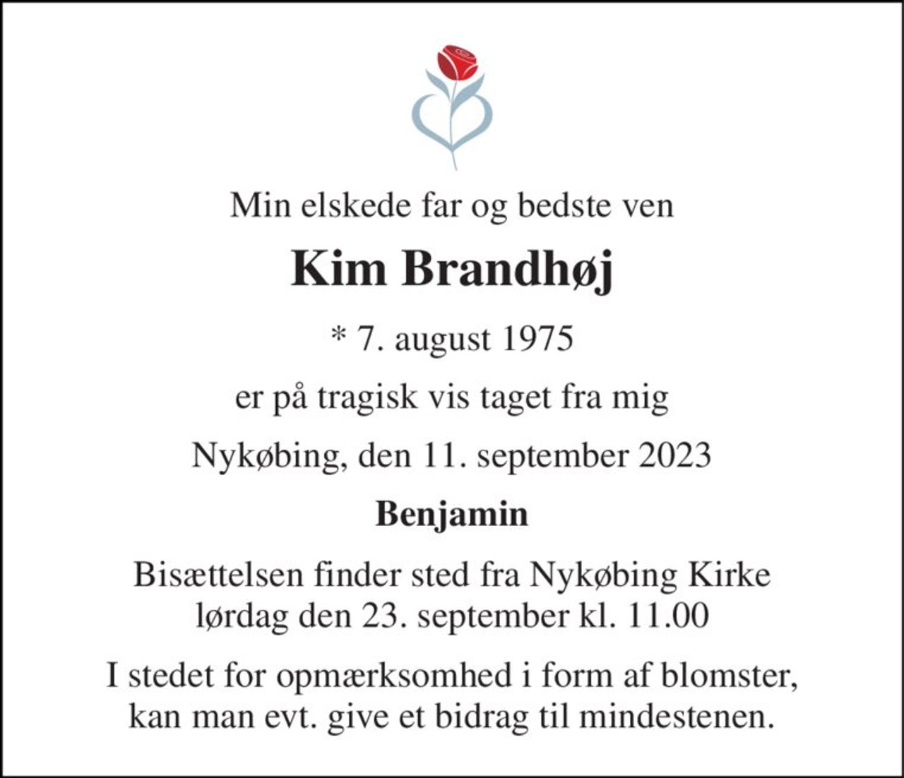 Min elskede far og bedste ven 
Kim Brandhøj 
*​ 7. august 1975 
er på tragisk vis taget fra mig 
Nykøbing, den 11. september 2023 
Benjamin 
Bisættelsen​ finder sted fra Nykøbing Kirke​ lørdag den 23. september​ kl. 11.00 
I stedet for opmærksomhed i form af blomster, kan man evt. give et bidrag til mindestenen.