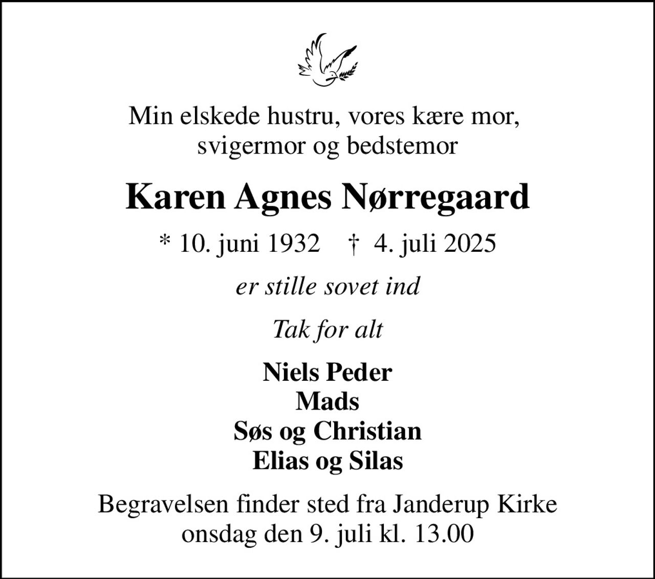Min elskede hustru, vores kære mor,  svigermor og bedstemor
Karen Agnes Nørregaard
* 10. juni 1932    ✝ 4. juli 2025
er stille sovet ind
Tak for alt
Niels Peder Mads Søs og Christian Elias og Silas
Begravelsen finder sted fra Janderup Kirke  onsdag den 9. juli kl. 13.00