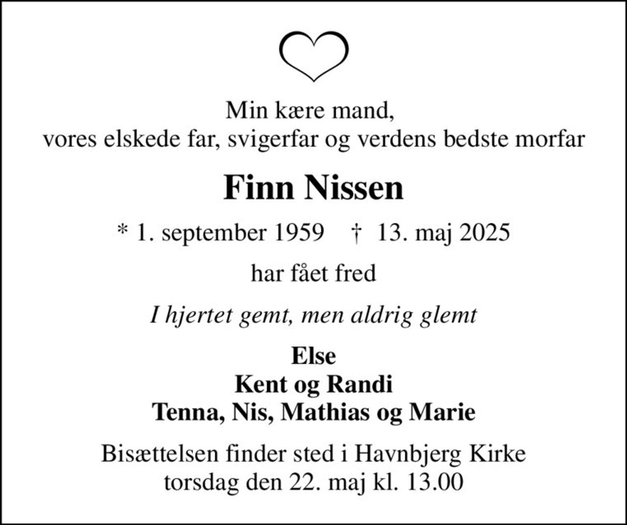 Min kære mand,  vores elskede far, svigerfar og verdens bedste morfar
Finn Nissen
* 1. september 1959    ✝ 13. maj 2025
har fået fred
I hjertet gemt, men aldrig glemt
Else Kent og Randi Tenna, Nis, Mathias og Marie
Bisættelsen finder sted i Havnbjerg Kirke  torsdag den 22. maj kl. 13.00