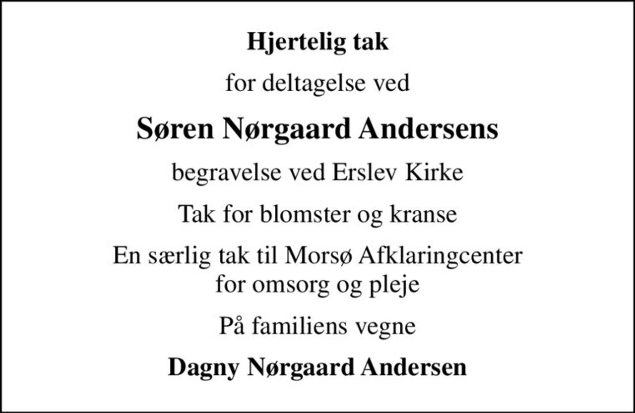 Hjertelig tak
for deltagelse ved
Søren Nørgaard Andersens
begravelse ved Erslev Kirke
Tak for blomster og kranse
En særlig tak til Morsø Afklaringcenter for omsorg og pleje
På familiens vegne
Dagny Nørgaard Andersen