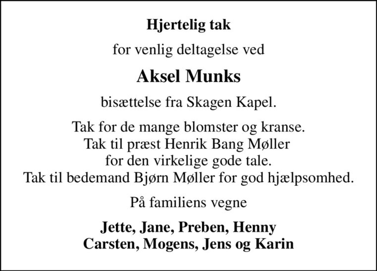 Hjertelig tak
for venlig deltagelse ved
Aksel Munks
bisættelse fra Skagen Kapel.
Tak for de mange blomster og kranse. Tak til præst Henrik Bang Møller  for den virkelige gode tale. Tak til bedemand Bjørn Møller for god hjælpsomhed.
På familiens vegne
Jette, Jane, Preben, Henny Carsten, Mogens, Jens og Karin