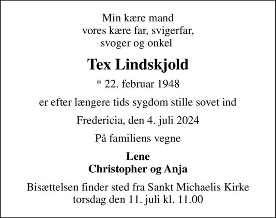 Min kære mand vores kære far, svigerfar, svoger og onkel 
Tex Lindskjold
* 22. februar 1948
er efter længere tids sygdom stille sovet ind
Fredericia, den 4. juli 2024
På familiens vegne
Lene Christopher og Anja
Bisættelsen finder sted fra Sankt Michaelis Kirke  torsdag den 11. juli kl. 11.00